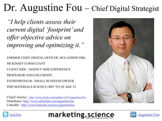Dr. Augustine Fou – Chief Digital Strategist
“I help clients assess their
current digital „footprint‟ and
offer objective advice on
improving and optimizing it.”
FORMER CHIEF DIGITAL OFFICER, HCG (OMNICOM)
MCKINSEY CONSULTANT
CLIENT SIDE / AGENCY SIDE EXPERIENCE
PROFESSOR AND COLUMNIST
ENTREPRENEUR / SMALL BUSINESS OWNER
PHD MATERIALS SCIENCE (MIT '95) AT AGE 23


ClickZ Articles: http://www.clickz.com/author/1151/augustine-fou
Slideshares: http://www.slideshare.net/augustinefou
LinkedIn: http://www.linkedin.com/in/augustinefou


  @acfou                                                           Augustine Fou
 