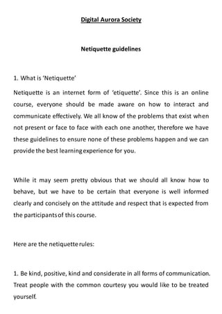 Digital Aurora Society
Netiquette guidelines
1. What is ‘Netiquette’
Netiquette is an internet form of ‘etiquette’. Since this is an online
course, everyone should be made aware on how to interact and
communicate effectively. We all know of the problems that exist when
not present or face to face with each one another, therefore we have
these guidelines to ensure none of these problems happen and we can
provide the best learningexperience for you.
While it may seem pretty obvious that we should all know how to
behave, but we have to be certain that everyone is well informed
clearly and concisely on the attitude and respect that is expected from
the participantsof this course.
Here are the netiquetterules:
1. Be kind, positive, kind and considerate in all forms of communication.
Treat people with the common courtesy you would like to be treated
yourself.
 