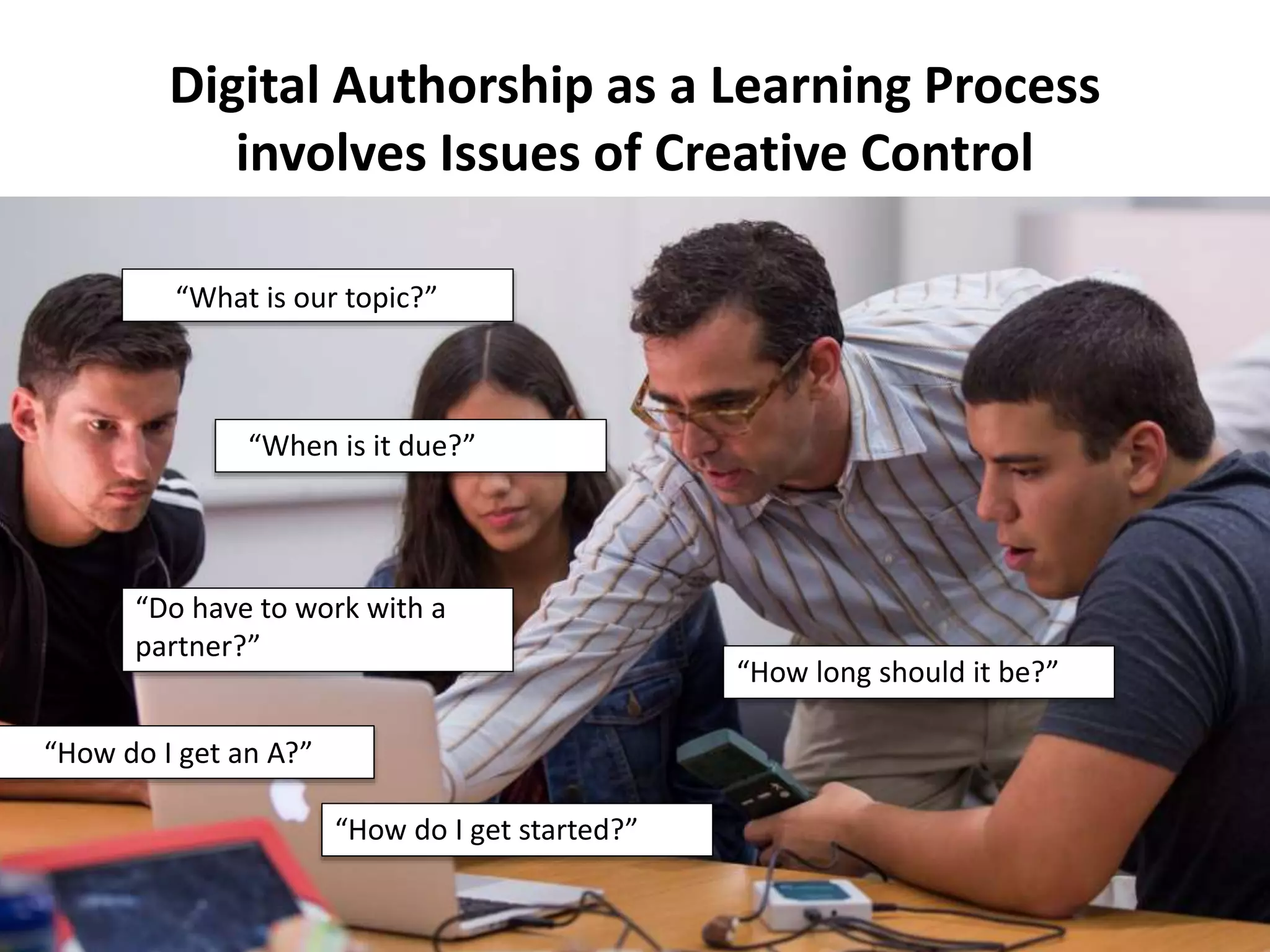 “How do I get started?”
Digital Authorship as a Learning Process
involves Issues of Creative Control
“What is our topic?”
“When is it due?”
“How long should it be?”
“Do have to work with a
partner?”
“How do I get an A?”
 