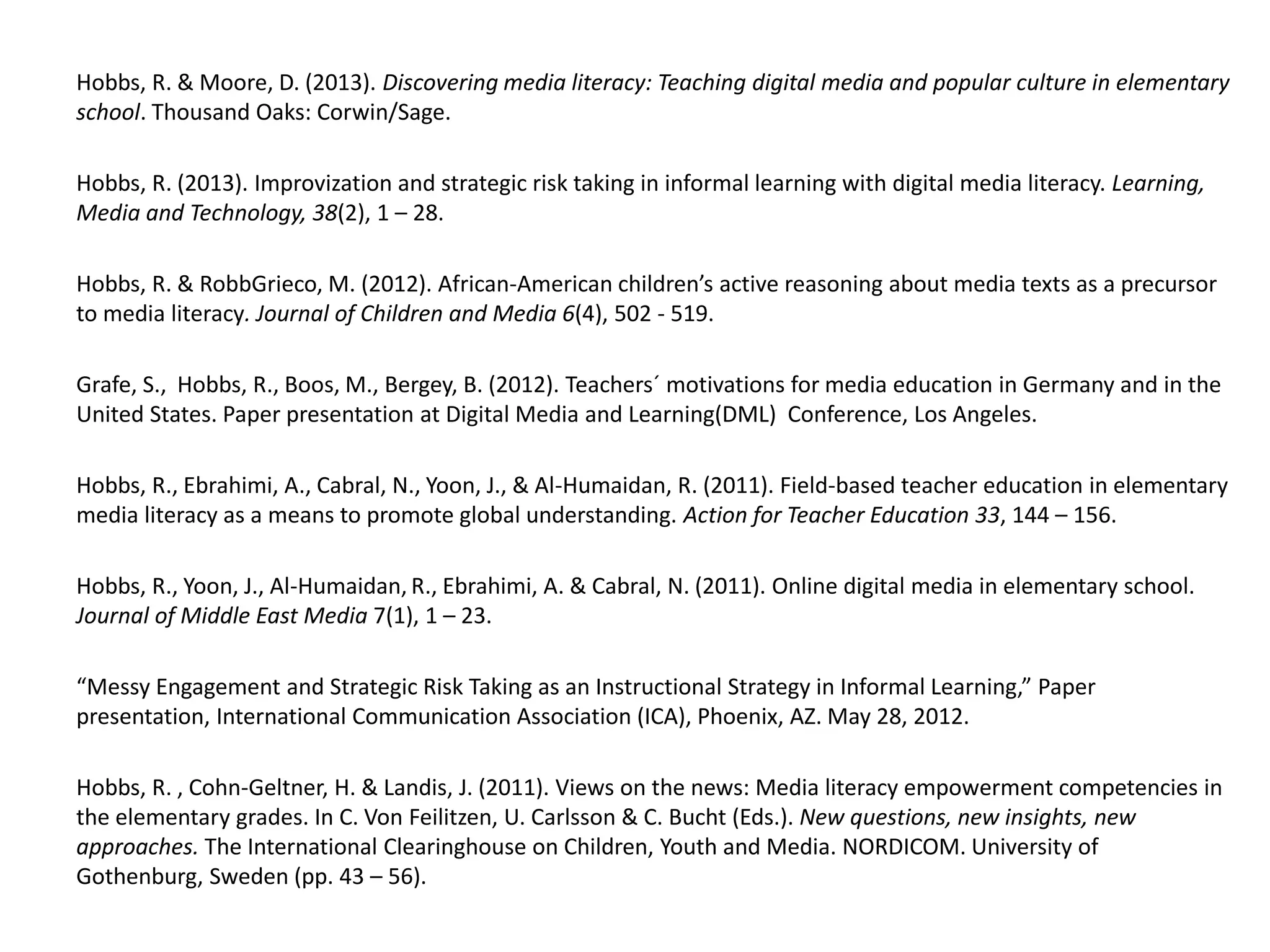 Hobbs, R. & Moore, D. (2013). Discovering media literacy: Teaching digital media and popular culture in elementary
school. Thousand Oaks: Corwin/Sage.
Hobbs, R. (2013). Improvization and strategic risk taking in informal learning with digital media literacy. Learning,
Media and Technology, 38(2), 1 – 28.
Hobbs, R. & RobbGrieco, M. (2012). African-American children’s active reasoning about media texts as a precursor
to media literacy. Journal of Children and Media 6(4), 502 - 519.
Grafe, S., Hobbs, R., Boos, M., Bergey, B. (2012). Teachers´ motivations for media education in Germany and in the
United States. Paper presentation at Digital Media and Learning(DML) Conference, Los Angeles.
Hobbs, R., Ebrahimi, A., Cabral, N., Yoon, J., & Al-Humaidan, R. (2011). Field-based teacher education in elementary
media literacy as a means to promote global understanding. Action for Teacher Education 33, 144 – 156.
Hobbs, R., Yoon, J., Al-Humaidan, R., Ebrahimi, A. & Cabral, N. (2011). Online digital media in elementary school.
Journal of Middle East Media 7(1), 1 – 23.
“Messy Engagement and Strategic Risk Taking as an Instructional Strategy in Informal Learning,” Paper
presentation, International Communication Association (ICA), Phoenix, AZ. May 28, 2012.
Hobbs, R. , Cohn-Geltner, H. & Landis, J. (2011). Views on the news: Media literacy empowerment competencies in
the elementary grades. In C. Von Feilitzen, U. Carlsson & C. Bucht (Eds.). New questions, new insights, new
approaches. The International Clearinghouse on Children, Youth and Media. NORDICOM. University of
Gothenburg, Sweden (pp. 43 – 56).
 