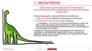 4
1. MEGATREND
Digital Awareness
Quali sono i grandi processi di innovazione,
che nei prossimi anni cambieranno il modo di lavorare
in Azienda?
All’avvio del progetto, insieme all’Azienda, identifichiamo:
• i valori di fondo da diffondere nel percorso di formazione
• i processi di innovazione in corso in Azienda
• …e soprattutto i megatrend, cioè le grandi tendenze in corso: dal
Cloud, alla Coda Lunga nella relazione con i clienti, alla Cyber
Security, alla dematerializzazione dei documenti, ai canali digitali di
comunicazione e di vendita
I megatrend individuati guidano la progettazione del percorso di
formazione – dall’assessment agli incontri in aula – perché sono
altrettanti esempi concreti di cambiamento che i partecipanti devono
affrontare nel loro lavoro reale.
 