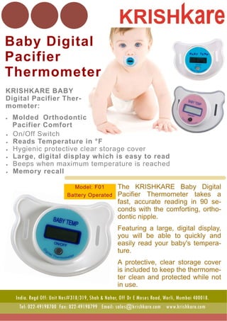 Baby Digital
Pacifier
Thermometer
The KRISHKARE Baby Digital
Pacifier Thermometer takes a
fast, accurate reading in 90 se-
conds with the comforting, ortho-
dontic nipple.
Featuring a large, digital display,
you will be able to quickly and
easily read your baby's tempera-
ture.
A protective, clear storage cover
is included to keep the thermome-
ter clean and protected while not
in use. .
KRISHKARE BABY
Digital Pacifier Ther-
mometer:
 Molded Orthodontic
Pacifier Comfort
 On/Off Switch
 Reads Temperature in °F
 Hygienic protective clear storage cover
 Large, digital display which is easy to read
 Beeps when maximum temperature is reached
 Memory recall
India. Regd Off: Unit Nos#318/319, Shah & Nahar, Off Dr E Moses Road, Worli, Mumbai 400018.
Tel: 022-49198700 Fax: 022-49198799 Email: sales@krishkare.com www.krishkare.com
Model: F01
Battery Operated
 