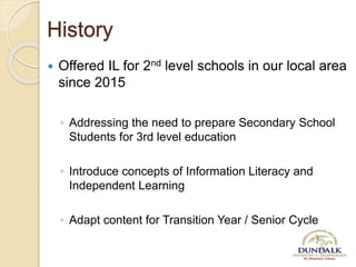 History
 Offered IL for 2nd level schools in our local area
since 2015
◦ Addressing the need to prepare Secondary School
Students for 3rd level education
◦ Introduce concepts of Information Literacy and
Independent Learning
◦ Adapt content for Transition Year / Senior Cycle
 