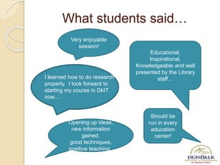What students said…
Very enjoyable
session!
Should be
run in every
education
center!
Educational,
Inspirational,
Knowledgeable and well
presented by the Library
staff…I learned how to do research
properly. I look forward to
starting my course in DkIT
now…
Opening up ideas,
new information
gained,
good techniques,
positive teaching .
 