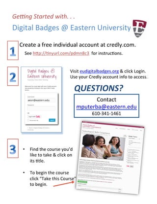 Ge#ng	
  Started	
  with.	
  .	
  .	
  
Digital	
  Badges	
  @	
  Eastern	
  University	
  
Create	
  a	
  free	
  individual	
  account	
  at	
  credly.com.	
  
See	
  h<p://@nyurl.com/pdmn8c3	
  	
  for	
  instruc@ons.	
  	
  
Visit	
  eudigitalbadges.org	
  &	
  click	
  Login.	
  
Use	
  your	
  Credly	
  account	
  info	
  to	
  access.	
  
QUESTIONS?	
  
	
  
	
   Contact	
  
mputerba@eastern.edu	
  
610-­‐341-­‐1461	
  
•  Find	
  the	
  course	
  you’d	
  
like	
  to	
  take	
  &	
  click	
  on	
  
its	
  @tle.	
  
	
  
•  To	
  begin	
  the	
  course	
  
click	
  “Take	
  this	
  Course”	
  
to	
  begin.	
  
	
  
	
  
 