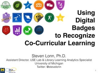 Using !
Digital  
Badges  
to Recognize  
Co-Curricular Learning
Steven Lonn, Ph.D.
Assistant Director, USE Lab & Library Learning Analytics Specialist 
University of Michigan
Twitter: @stevelonn
1
http://www.wiscnews.com/news/local/article_76df7d0c-38d6-11e2-97ca-001a4bcf887a.html
 