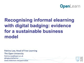 Recognising informal elearning
with digital badging: evidence
for a sustainable business
model
Patrina Law, Head of Free Learning
The Open University
Patrina.Law@open.ac.uk
@HigherEdPatrina
www.slideshare.net/patrinalaw
 