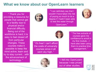 What we know about our OpenLearn learners
“I can definitely say that I
wouldn’t have taken the risk
of paying so much to do a
degree if I hadn’t been able
to test the water through
OpenLearn.”
“ The free extracts of
courses gave me
confidence to enroll in
my first module…I
have also been using
them to practice time
management. ”
“ It's free! I can't afford
the costs of university
courses since it all
went sky high. ”
“ I fell into OpenLearn
because I was priced
out of other studies. ”
“ Thank you for
providing a resource for
people that cannot get
to a facility due to
physical and/or
financial difficulty.
Being out of the
workforce is hard; it is
easy to feel closed off
from particular
changes. These
courses make it
possible to keep the
mind active, learn and
try to stay current…with
the advancement of
technology. ”
 
