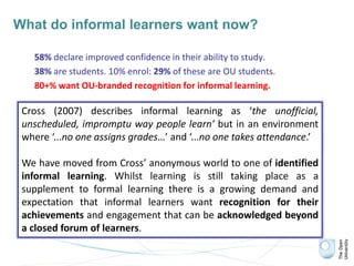 What do informal learners want now?
58% declare improved confidence in their ability to study.
38% are students. 10% enrol: 29% of these are OU students.
80+% want OU-branded recognition for informal learning.
Cross (2007) describes informal learning as ‘the unofficial,
unscheduled, impromptu way people learn’ but in an environment
where ‘...no one assigns grades…’ and ‘...no one takes attendance.’
We have moved from Cross’ anonymous world to one of identified
informal learning. Whilst learning is still taking place as a
supplement to formal learning there is a growing demand and
expectation that informal learners want recognition for their
achievements and engagement that can be acknowledged beyond
a closed forum of learners.
 