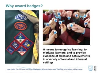 Why award badges?
Image credits: Thornhill School http://thornhillschool.org.uk/current/latest-news/-/post/blue-peter-badges; and Patrina Law.
A means to recognise learning, to
motivate learners, and to provide
evidence of skills and achievements
in a variety of formal and informal
settings
 