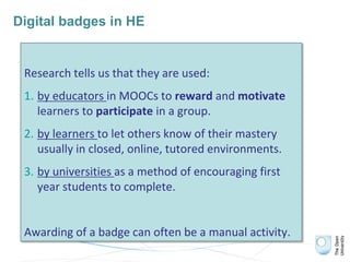 Digital badges in HE
Research tells us that they are used:
1. by educators in MOOCs to reward and motivate
learners to participate in a group.
2. by learners to let others know of their mastery
usually in closed, online, tutored environments.
3. by universities as a method of encouraging first
year students to complete.
Awarding of a badge can often be a manual activity.
 
