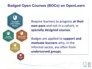 Badged Open Courses (BOCs) on OpenLearn
Require learners to progress at their
own pace and not in a cohort, in
specially designed courses.
Badges are applied to support and
motivate learners who, in the
informal sector, are often from
underserved groups.
 