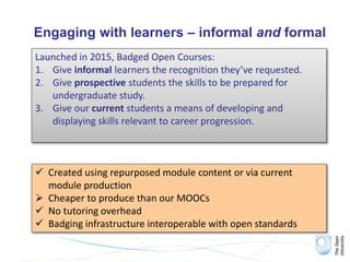 Engaging with learners – informal and formal
Launched in 2015, Badged Open Courses:
1. Give informal learners the recognition they’ve requested.
2. Give prospective students the skills to be prepared for
undergraduate study.
3. Give our current students a means of developing and
displaying skills relevant to career progression.
 Created using repurposed module content or via current
module production
 Cheaper to produce than our MOOCs
 No tutoring overhead
 Badging infrastructure interoperable with open standards
 