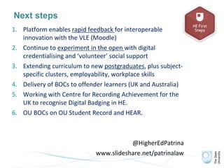 Next steps
1. Platform enables rapid feedback for interoperable
innovation with the VLE (Moodle)
2. Continue to experiment in the open with digital
credentialising and ‘volunteer’ social support
3. Extending curriculum to new postgraduates, plus subject-
specific clusters, employability, workplace skills
4. Delivery of BOCs to offender learners (UK and Australia)
5. Working with Centre for Recording Achievement for the
UK to recognise Digital Badging in HE.
6. OU BOCs on OU Student Record and HEAR.
@HigherEdPatrina
www.slideshare.net/patrinalaw
 