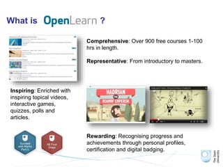 What is ?
Comprehensive: Over 900 free courses 1-100
hrs in length.
Representative: From introductory to masters.
Inspiring: Enriched with
inspiring topical videos,
interactive games,
quizzes, polls and
articles.
Rewarding: Recognising progress and
achievements through personal profiles,
certification and digital badging.
 