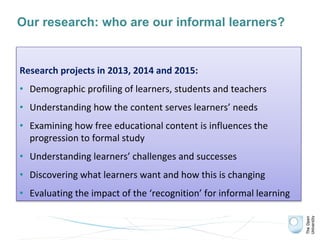 Our research: who are our informal learners?
Research projects in 2013, 2014 and 2015:
• Demographic profiling of learners, students and teachers
• Understanding how the content serves learners’ needs
• Examining how free educational content is influences the
progression to formal study
• Understanding learners’ challenges and successes
• Discovering what learners want and how this is changing
• Evaluating the impact of the ‘recognition’ for informal learning
 