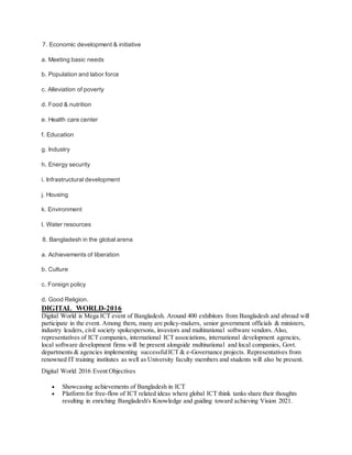 7. Economic development & initiative
a. Meeting basic needs
b. Population and labor force
c. Alleviation of poverty
d. Food & nutrition
e. Health care center
f. Education
g. Industry
h. Energy security
i. Infrastructural development
j. Housing
k. Environment
l. Water resources
8. Bangladesh in the global arena
a. Achievements of liberation
b. Culture
c. Foreign policy
d. Good Religion.
DIGITAL WORLD-2016
Digital World is Mega ICT event of Bangladesh. Around 400 exhibitors from Bangladesh and abroad will
participate in the event. Among them, many are policy-makers, senior government officials & ministers,
industry leaders, civil society spokespersons, investors and multinational software vendors. Also,
representatives of ICT companies, international ICT associations, international development agencies,
local software development firms will be present alongside multinational and local companies, Govt.
departments & agencies implementing successfulICT & e-Governance projects. Representatives from
renowned IT training institutes as well as University faculty members and students will also be present.
Digital World 2016 Event Objectives
 Showcasing achievements of Bangladesh in ICT
 Platform for free-flow of ICT related ideas where global ICT think tanks share their thoughts
resulting in enriching Bangladesh's Knowledge and guiding toward achieving Vision 2021.
 