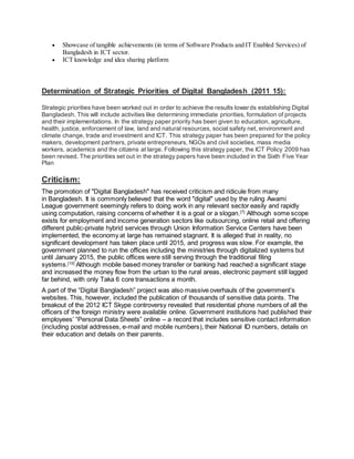  Showcase of tangible achievements (in terms of Software Products and IT Enabled Services) of
Bangladesh in ICT sector.
 ICT knowledge and idea sharing platform
Determination of Strategic Priorities of Digital Bangladesh (2011 15):
Strategic priorities have been worked out in order to achieve the results towards establishing Digital
Bangladesh. This will include activities like determining immediate priorities, formulation of projects
and their implementations. In the strategy paper priority has been given to education, agriculture,
health, justice, enforcement of law, land and natural resources, social safety net, environment and
climate change, trade and investment and ICT. This strategy paper has been prepared for the policy
makers, development partners, private entrepreneurs, NGOs and civil societies, mass media
workers, academics and the citizens at large. Following this strategy paper, the ICT Policy 2009 has
been revised. The priorities set out in the strategy papers have been included in the Sixth Five Year
Plan
Criticism:
The promotion of "Digital Bangladesh" has received criticism and ridicule from many
in Bangladesh. It is commonly believed that the word "digital" used by the ruling Awami
League government seemingly refers to doing work in any relevant sector easily and rapidly
using computation, raising concerns of whether it is a goal or a slogan.[7]
Although some scope
exists for employment and income generation sectors like outsourcing, online retail and offering
different public-private hybrid services through Union Information Service Centers have been
implemented, the economy at large has remained stagnant. It is alleged that in reality, no
significant development has taken place until 2015, and progress was slow. For example, the
government planned to run the offices including the ministries through digitalized systems but
until January 2015, the public offices were still serving through the traditional filing
systems.[10]
Although mobile based money transfer or banking had reached a significant stage
and increased the money flow from the urban to the rural areas, electronic payment still lagged
far behind, with only Taka 6 core transactions a month.
A part of the “Digital Bangladesh” project was also massive overhauls of the government’s
websites. This, however, included the publication of thousands of sensitive data points. The
breakout of the 2012 ICT Skype controversy revealed that residential phone numbers of all the
officers of the foreign ministry were available online. Government institutions had published their
employees’ “Personal Data Sheets” online – a record that includes sensitive contact information
(including postal addresses, e-mail and mobile numbers), their National ID numbers, details on
their education and details on their parents.
 