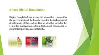 About Digital Bangladesh
Digital Bangladesh is a wonderful vision that is dreamt by
the government and the literate class for the technological
development of Bangladesh. It is an Idea that includes the
IT use for management, administration and governance to
ensure transparency, accountability.
 