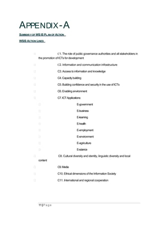 APPENDIX-A
SUMMAR Y OF WS IS PL AN OF ACTION
WSIS ACTION LINES
С1. The role of public governance authorities and all stakeholders in
the promotion of ICTs for development
С2. Information and communication infrastructure
C3. Access to information and knowledge
C4.Capacitybuilding
C5. Building confidence and security in the use of ICTs
C6. Enabling environment
C7.ICTApplications:
E-government
E-business
E-learning
E-health
E-employment
E-environment
E-agriculture
E-science
C8. Cultural diversity and identity, linguistic diversity and local
content
C9.Media
C10. Ethical dimensions of the Information Society
C11. International and regional cooperation
11| P ag e
 