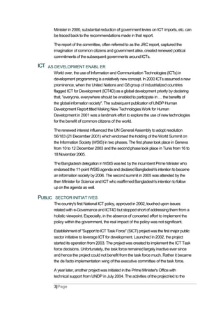 Minister in 2000, substantial reduction of government levies on ICT imports, etc. can
be traced back to the recommendations made in that report.
The report of the committee, often referred to as the JRC report, captured the
imagination of common citizens and government alike, created renewed political
commitments of the subsequent governments around ICTs.
ICT AS DEVELOPMENT ENABL ER
World over, the use of Information and Communication Technologies (ICTs) in
development programming is a relatively new concept. In 2000 ICTs assumed a new
prominence, when the United Nations and G8 group of industrialized countries
flagged ICT for Development (ICT4D) as a global development priority by declaring
that, "everyone, everywhere should be enabled to participate in thebenefits of
the global information society". The subsequent publication of UNDP Human
Development Report titled Making New Technologies Work for Human
Development in 2001 was a landmark effort to explore the use of new technologies
for the benefit of common citizens of the world.
The renewed interest influenced the UN General Assembly to adopt resolution
56/183 (21 December 2001) which endorsed the holding of the World Summit on
the Information Society (WSIS) in two phases. The first phase took place in Geneva
from 10 to 12 December 2003 and the second phase took place in Tunis from 16 to
18November2005.
The Bangladesh delegation in WSIS was led by the incumbent Prime Minister who
endorsed the 11-point WSIS agenda and declared Bangladesh's intention to become
an information society by 2006. The second summit in 2005 was attended by the
then Minister for Science and ICT who reaffirmed Bangladesh's intention to follow
up on the agenda as well.
PUBLIC SECTOR INITIAT IVES
The country's first National ICT policy, approved in 2002, touched upon issues
related with e-Governance and ICT4D but stopped short of addressing them from a
holistic viewpoint. Especially, in the absence of concerted effort to implement the
policy within the government, the real impact of the policy was not significant.
Establishment of "Support to ICT Task Force" (SICT) project was the first major public
sector initiative to leverage ICT for development. Launched in 2002, the project
started its operation from 2003. The project was created to implement the ICT Task
force decisions. Unfortunately, the task force remained largely inactive ever since
and hence the project could not benefit from the task force much. Rather it became
the de facto implementation wing of the executive committee of the task force.
A year later, another project was initiated in the Prime Minister's Office with
technical support from UNDP in July 2004. The activities of the project led to the
3|Page
 