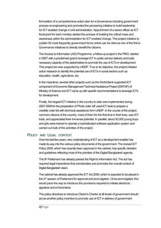 formulation of a comprehensive action plan for e-Governance including government
process re-engineering and promoted the pioneering initiative to build leadership
for ICT enabled change in civil administration. Appointment of a senior officer as ICT
focal point for each ministry started the process of building the critical mass and
awareness within the administration for ICT enabled change. The project initiative to
publish 50 most frequently government forms online can be cited as one of the first e-
Governance initiatives to directly benefit the citizens.
The Access to Information (A2I) Programme, a follow-up project in the PMO, started
in 2007 with a proclaimed goal to leverage ICT in public service delivery and build
necessary capacity of the stakeholders to promote the use of ICTs in development.
This project too was supported by UNDP. True to its objective, the project initiated
action research to identify the potential use of ICTs in social sectors such as
education, health, agriculture, etc.
In the meantime, several other projects such as the World Bank supported ICT
component of Economic Management Technical Assistance Project (EMTAP) of
Ministry of Science and ICT came up with specific recommendations to leverage ICTs
for development.
Finally, the largest ICT initiative in the country to date was implemented during
2007-2008 for the preparation of 'Photo voter roll' used ICT tools to prepare a
credible voter list with technical assistance form UNDP. In the course of the project,
common citizens of the country, most of them for the first time in their lives, saw ICT
tools, and appreciated their immense potential. In parallel, about 50,000 young boys
and girls were trained to operate a sophisticated software application system and
carried out bulk of the activities of the project.
POLICY AND LEGAL CONTEXT
Over the last few years, new understanding of ICT as a development enabler has
made its way into the various policy documents of the government. The revised ICT
Policy 2009, which has recently been approved in the cabinet, has specific direction
and guidelines reflecting most of the priorities of the Digital Bangladesh agenda.
The 9th Parliament has already passed the Right to Information Act. The act has
required legal imperatives that corroborates and promotes the overall context of
Digital Bangladesh vision.
The cabinet has already approved the ICT Act 2009, which is expected to be placed in
the 2nd session of Parliament for approval and promulgation. Once promulgated, this
would pave the way to introduce the provisions required to initiate electronic
signature and e-Commerce.
The policy directives to introduce Citizen's Charter at all levels of government should
act as another policy incentive to promote use of ICT in delivery of government
4|Page
 