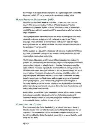 be leveraged in all aspect of national progress of a Digital Bangladesh. Some of the
key areas in which ICT can be leveraged immediately are outlined below.
HUMAN RESOURCE DEVELOPMENT (HRD)
Digital Bangladesh needs people who can take it forward and thrive in such a
country. This component is about the future of "Digital Bangladesh" and is a
precondition to propel the agenda to its final destination. Clearly, a student who
used ICT to learn will find it easier to use ICT to apply whatever s/he learned in the
DigitalBangladesh.
The key objective here is to make the best use of new technologies to build world-
class skills in all areas of study especially mathematics, science, and English
language. Taking advantage of newer and less costly delivery tools and digital
learning contents the aim will be to build the competencies needed to compete in
the globalized 21st century world.
ICT for education or e-Education will also deal with providing vocational and 'lifelong
education' opportunities to the youth and adults in order to retool them and build
newer skills to improve their productivity.
The Ministries of Education, and Primary and Mass Education have realized the
potential of ICTs in elevating the educational quality and have deployed initiatives to
develop digital materials for school education. Realizing the inadequacies of the
digital platforms in schools, especially the absence of them in primary schools, the
ministries have started with digital materials for teacher education which is a crucial
area of building the capacity of teachers who are going to build the soldiers for
Digital Bangladesh. Innovations like use of TV and Video in classrooms are being
tested in several instances. Radio based adult education programme has already
shown great prospects. Use of videotaped TV programme as learning tools is
becoming popular among the farmers. Initiative to use digital media and e-learning
platforms are being undertaken to provide on-demand and on-the-job training and
skills building for the public servants.
In this context, as part of the Digital Bangladesh initiative, efforts need to be taken
to develop a sustainable institutional mechanism that enables creation and
distribution of digital content by both public and private sectors and explore new
and sustainable delivery platforms for rural schools.
CONNECTING THE CITIZENS
Ensuring access to the Digital Bangladesh for all citizens, poor or rich, literate or
illiterate, urban or rural is another foundation stone of Digital Bangladesh. The key
objective of this component is to find a sustainable channel so that people can
benefit from all that the Digital Bangladesh would offer in a manner that s/he could
easily use and afford.
6|Page
 