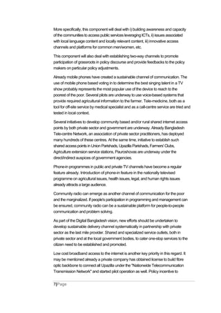 More specifically, this component will deal with i) building awareness and capacity
of the communities to access public services leveraging ICTs, ii) issues associated
with local language content and locally relevant content, iii) innovative access
channels and platforms for common men/women, etc.
This component will also deal with establishing two-way channels to promote
participation of grassroots in policy discourse and provide feedbacks to the policy
makers on particular policy adjustments.
Already mobile phones have created a sustainable channel of communication. The
use of mobile phone based voting in to determine the best singing talent in a TV
show probably represents the most popular use of the device to reach to the
poorest of the poor. Several pilots are underway to use voice-based systems that
provide required agricultural information to the farmer. Tele-medicine, both as a
tool for off-site service by medical specialist and as a call-centre service are tried and
tested in local context.
Several initiatives to develop community based and/or rural shared internet access
points by both private sector and government are underway. Already Bangladesh
Tele-centre Network, an association of private sector practitioners, has deployed
many hundreds of these centres. At the same time, initiative to establish such
sharedaccesspoints in UnionParishads, Upazilla Parishads, Farmers'Clubs,
Agriculture extension service stations, Pauroshovas are underway under the
direct/indirect auspices of government agencies.
Phone-in programmes in public and private TV channels have become a regular
feature already. Introduction of phone-in feature in the nationally televised
programme on agricultural issues, health issues, legal, and human rights issues
already attracts a large audience.
Community radio can emerge as another channel of communication for the poor
and the marginalized. If people's participation in programming and management can
be ensured, community radio can be a sustainable platform for people-to-people
communication and problem solving.
As part of the Digital Bangladesh vision, new efforts should be undertaken to
develop sustainable delivery channel systematically in partnership with private
sector as the last mile provider. Shared and specialized service outlets, both in
private sector and at the local government bodies, to cater one-stop services to the
citizen need to be established and promoted.
Low cost broadband access to the internet is another key priority in this regard. It
may be mentioned already a private company has obtained license to build fibre
optic backbone to connect all Upazilla under the "Nationwide Telecommunication
Transmission Network" and started pilot operation as well. Policy incentive to
7|Page
 