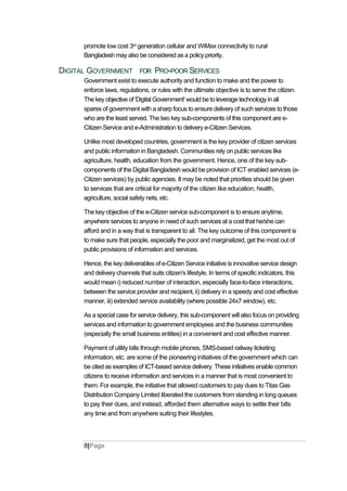 promote low cost 3rd generation cellular and WiMax connectivity to rural
Bangladesh may also be considered as a policy priority.
DIGITAL GOVERNMENT FOR PRO-POOR SERVICES
Government exist to execute authority and function to make and the power to
enforce laws, regulations, or rules with the ultimate objective is to serve the citizen.
The key objective of 'Digital Government' would be to leverage technology in all
spares of government with a sharp focus to ensure delivery of such services to those
who are the least served. The two key sub-components of this component are e-
Citizen Service and e-Administration to delivery e-Citizen Services.
Unlike most developed countries, government is the key provider of citizen services
and public information in Bangladesh. Communities rely on public services like
agriculture, health, education from the government. Hence, one of the key sub-
components of the Digital Bangladesh would be provision of ICT enabled services (e-
Citizen services) by public agencies. It may be noted that priorities should be given
to services that are critical for majority of the citizen like education, health,
agriculture, social safety nets, etc.
The key objective of the e-Citizen service sub-component is to ensure anytime,
anywhere services to anyone in need of such services at a cost that he/she can
afford and in a way that is transparent to all. The key outcome of this component is
to make sure that people, especially the poor and marginalized, get the most out of
public provisions of information and services.
Hence, the key deliverables of e-Citizen Service initiative is innovative service design
and delivery channels that suits citizen's lifestyle. In terms of specific indicators, this
would mean i) reduced number of interaction, especially face-to-face interactions,
between the service provider and recipient, ii) delivery in a speedy and cost effective
manner, iii) extended service availability (where possible 24x7 window), etc.
As a special case for service delivery, this sub-component will also focus on providing
services and information to government employees and the business communities
(especially the small business entities) in a convenient and cost effective manner.
Payment of utility bills through mobile phones, SMS-based railway ticketing
information, etc. are some of the pioneering initiatives of the government which can
be cited as examples of ICT-based service delivery. These initiatives enable common
citizens to receive information and services in a manner that is most convenient to
them. For example, the initiative that allowed customers to pay dues to Titas Gas
Distribution Company Limited liberated the customers from standing in long queues
to pay their dues, and instead, afforded them alternative ways to settle their bills
any time and from anywhere suiting their lifestyles.
8|Page
 