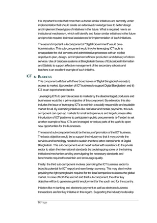 It is important to note that more than a dozen similar initiatives are currently under
implementation that should create an extensive knowledge base to better design
and implement these types of initiatives in the future. What is required now is an
institutional mechanism, which will identify and foster similar initiatives in the future
and provide required technical assistances for implementation of such initiatives.
The second important sub-component of "Digital Government" would be e-
Administration. This sub-component would involve leveraging ICT tools to
encapacitate the civil servants and administrative processes with an explicit
objective to plan, design, and implement efficient production and delivery of citizen
services. Use of database systems at Bangladesh Bureau of Educational Information
and Statistic to support effective management of the secondary schools and
teachers is an excellent example of such initiative.
ICT IN BUSINESS
This component will deal with three broad issues of Digital Bangladesh namely i)
access to market, ii) promotion of ICT business to support Digital Bangladesh and iii)
ICT as an export oriented sector.
Leveraging ICTs to promote access to markets by the disadvantaged producers and
businesses would be a prime objective of this component. By extension, this also
includes the issue of leveraging ICTs to maintain a socially responsible and equitable
market for all. By extending initiatives like cellBazar and mobile payments, this sub-
component can open up markets for small entrepreneurs and large business alike.
Introduction of ICT platforms to participate in public procurements (e-Tender) is yet
another example of how ICTs are leveraged in various parts of the world to open
new opportunities for the businesses.
The second sub-component would be the issue of promotion of the ICT business.
The basic objective would be to support the industry so that it may provide the
services and technology needed to sustain the three other components of Digital
Bangladesh. This sub-component would need to deal with assistance to the private
sector to attain the international standards by bootstrapping some of the training
institutions/mechanism and by promulgating the necessary standards and
benchmarks required to maintain and encourage quality.
Finally, the third sub-component involves promoting the ICT business sector to
boost its potential for ICT export and earn foreign currency. This may also involve
providing the right springboard required for the local companies to access the global
market. In case of both the second and third sub-component, the other key
objective will be to generate gainful employment for the youth and for the country.
Initiation like m-banking and electronic payment as well as electronic business
transactions are few key initiative in this regard. Supporting the industry to develop
9|Page
 