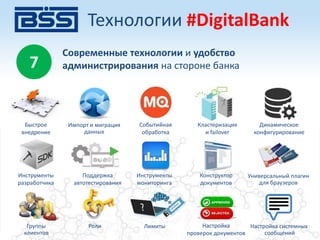 7
Современные технологии и удобство
администрирования на стороне банка
Быстрое
внедрение
Событийная
обработка
Кластеризация
и failover
Динамическое
конфигурирование
Импорт и миграция
данных
Инструменты
разработчика
Инструменты
мониторинга
Конструктор
документов
Универсальный плагин
для браузеров
Поддержка
автотестирования
Группы
клиентов
Роли Лимиты Настройка
проверок документов
Настройка системных
сообщений
Технологии #DigitalBank
 