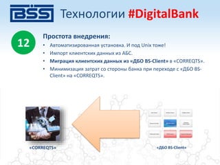 «CORREQTS» «ДБО BS-Client»
Простота внедрения:
• Автоматизированная установка. И под Unix тоже!
• Импорт клиентских данных из АБС.
• Миграция клиентских данных из «ДБО BS-Client» в «CORREQTS».
• Минимизация затрат со стороны банка при переходе с «ДБО BS-
Client» на «CORREQTS».
12
Технологии #DigitalBank
 
