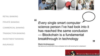 RETAIL BANKING 
PRIVATE BANKING 
COMMERCIAL BANKING 
TRANSACTION BANKING 
INVESTMENT BANKING 
INSURANCE 
Every single smart computer 
science person I’ve had look into it 
has reached the same conclusion 
— Blockchain is a fundamental 
breakthrough in technology 
“ 
Mark Andreessen ” 
http://techcrunch.com/2014/02/12/marc-andreessen-tech-is-still-recovering-from-a-depression/ 
 