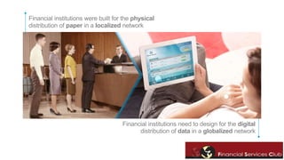 Financial institutions were built for the physical 
distribution of paper in a localized network 
Financial institutions need to design for the digital 
distribution of data in a globalized network 
 