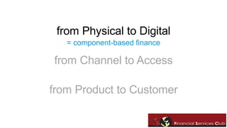 from Physical to Digital 
= component-based finance 
from Channel to Access 
from Product to Customer 
 