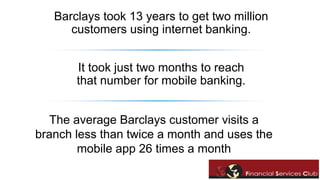 Barclays took 13 years to get two million 
customers using internet banking. 
It took just two months to reach 
that number for mobile banking. 
The average Barclays customer visits a 
branch less than twice a month and uses the 
mobile app 26 times a month 
 