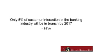 Only 5% of customer interaction in the banking 
industry will be in branch by 2017 
– BBVA 
 