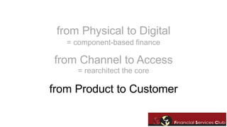 from Physical to Digital 
= component-based finance 
from Channel to Access 
= rearchitect the core 
from Product to Customer 
 