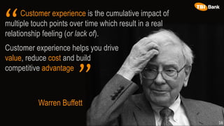 Customer experience is the cumulative impact of
multiple touch points over time which result in a real
relationship feeling (or lack of).
Warren Buffett
Customer experience helps you drive
value, reduce cost and build
competitive advantage
16
“
”
 