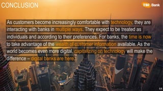 CONCLUSION
64
As customers become increasingly comfortable with technology, they are
interacting with banks in multiple ways. They expect to be treated as
individuals and according to their preferences. For banks, the time is now
to take advantage of the wealth of customer information available. As the
world becomes even more digital, capitalizing on technology will make the
difference – digital banks are here.
 
