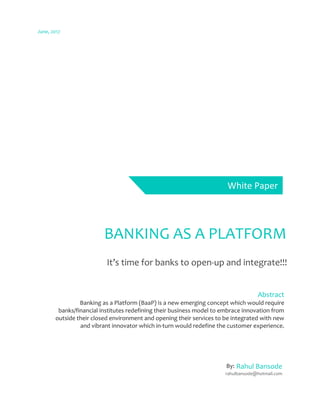 June, 2017
BANKING AS A PLATFORM
It’s time for banks to open-up and integrate!!!
Rahul Bansode
rahulbansode@hotmail.com
Abstract
Banking as a Platform (BaaP) is a new emerging concept which would require
banks/financial institutes redefining their business model to embrace innovation from
outside their closed environment and opening their services to be integrated with new
and vibrant innovator which in-turn would redefine the customer experience.
White Paper
By:
 
