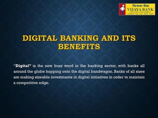 DIGITAL BANKING AND ITS
BENEFITS
“Digital” is the new buzz word in the banking sector, with banks all
around the globe hopping onto the digital bandwagon. Banks of all sizes
are making sizeable investments in digital initiatives in order to maintain
a competitive edge.
 