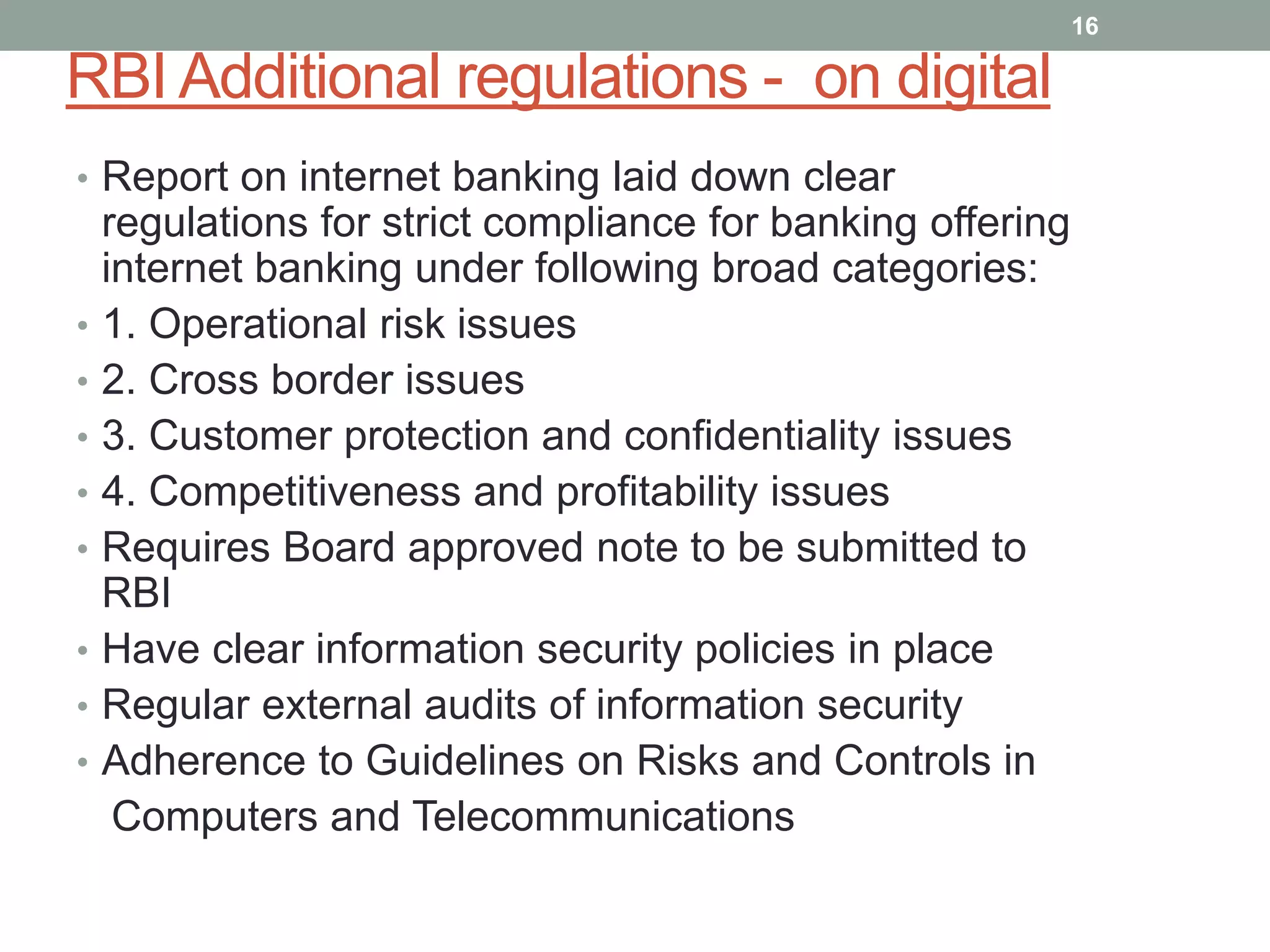 RBI Additional regulations - on digital
• Report on internet banking laid down clear
regulations for strict compliance for banking offering
internet banking under following broad categories:
• 1. Operational risk issues
• 2. Cross border issues
• 3. Customer protection and confidentiality issues
• 4. Competitiveness and profitability issues
• Requires Board approved note to be submitted to
RBI
• Have clear information security policies in place
• Regular external audits of information security
• Adherence to Guidelines on Risks and Controls in
Computers and Telecommunications
16
 