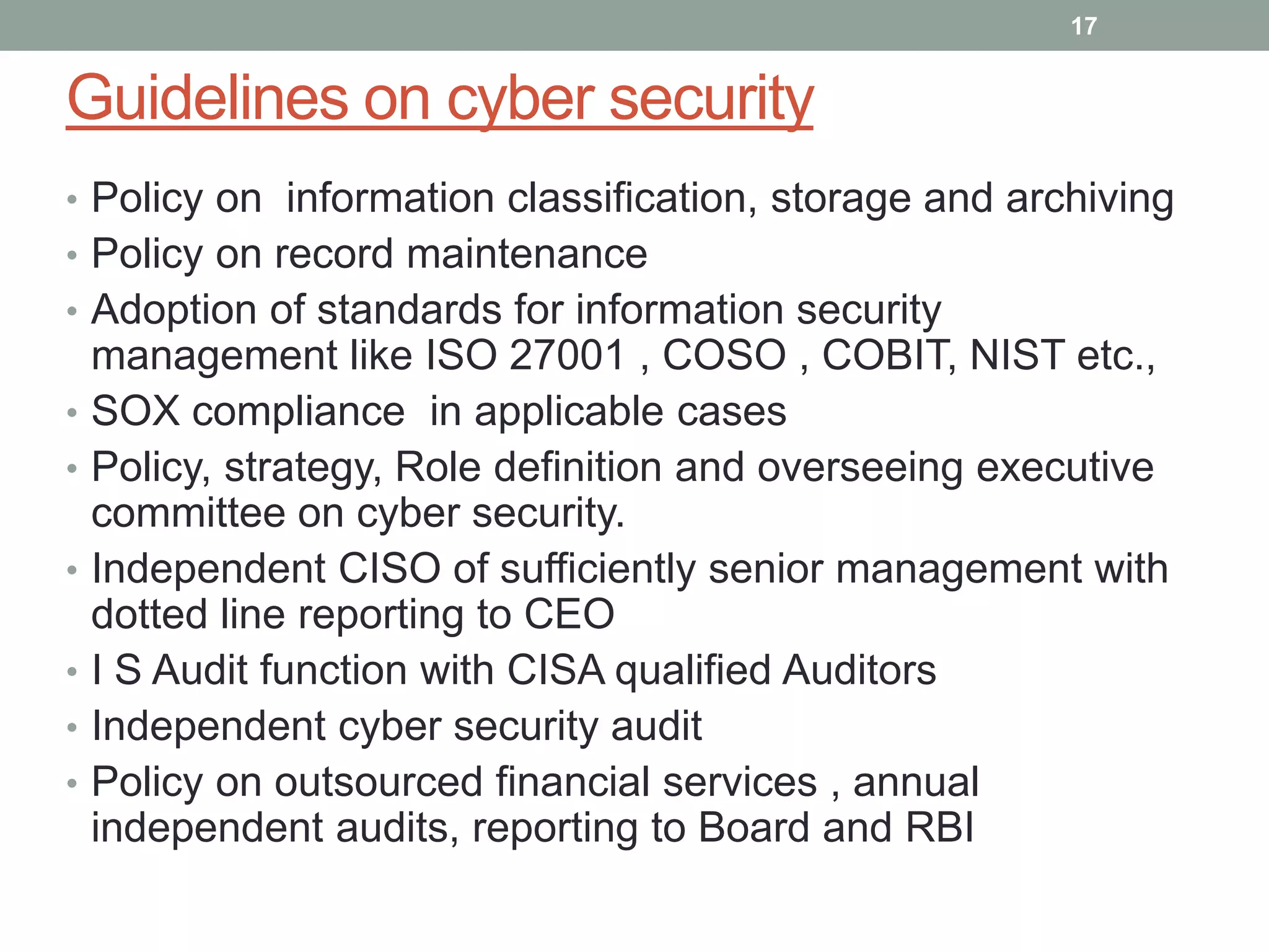 Guidelines on cyber security
• Policy on information classification, storage and archiving
• Policy on record maintenance
• Adoption of standards for information security
management like ISO 27001 , COSO , COBIT, NIST etc.,
• SOX compliance in applicable cases
• Policy, strategy, Role definition and overseeing executive
committee on cyber security.
• Independent CISO of sufficiently senior management with
dotted line reporting to CEO
• I S Audit function with CISA qualified Auditors
• Independent cyber security audit
• Policy on outsourced financial services , annual
independent audits, reporting to Board and RBI
17
 