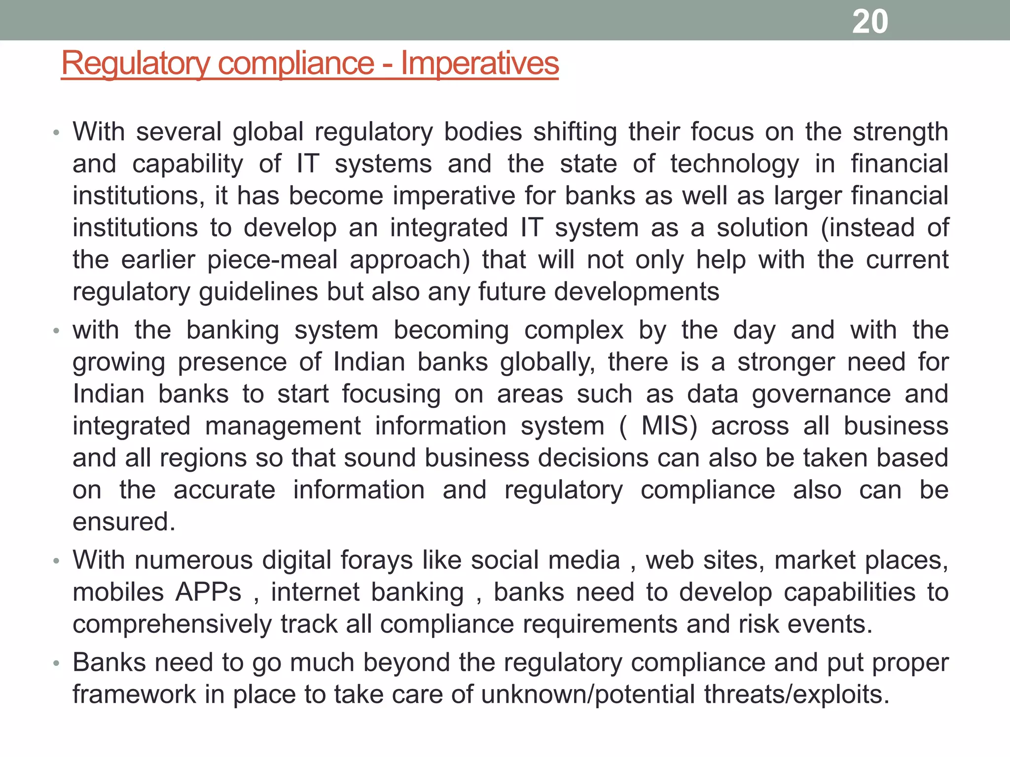 Regulatory compliance - Imperatives
• With several global regulatory bodies shifting their focus on the strength
and capability of IT systems and the state of technology in financial
institutions, it has become imperative for banks as well as larger financial
institutions to develop an integrated IT system as a solution (instead of
the earlier piece-meal approach) that will not only help with the current
regulatory guidelines but also any future developments
• with the banking system becoming complex by the day and with the
growing presence of Indian banks globally, there is a stronger need for
Indian banks to start focusing on areas such as data governance and
integrated management information system ( MIS) across all business
and all regions so that sound business decisions can also be taken based
on the accurate information and regulatory compliance also can be
ensured.
• With numerous digital forays like social media , web sites, market places,
mobiles APPs , internet banking , banks need to develop capabilities to
comprehensively track all compliance requirements and risk events.
• Banks need to go much beyond the regulatory compliance and put proper
framework in place to take care of unknown/potential threats/exploits.
20
 