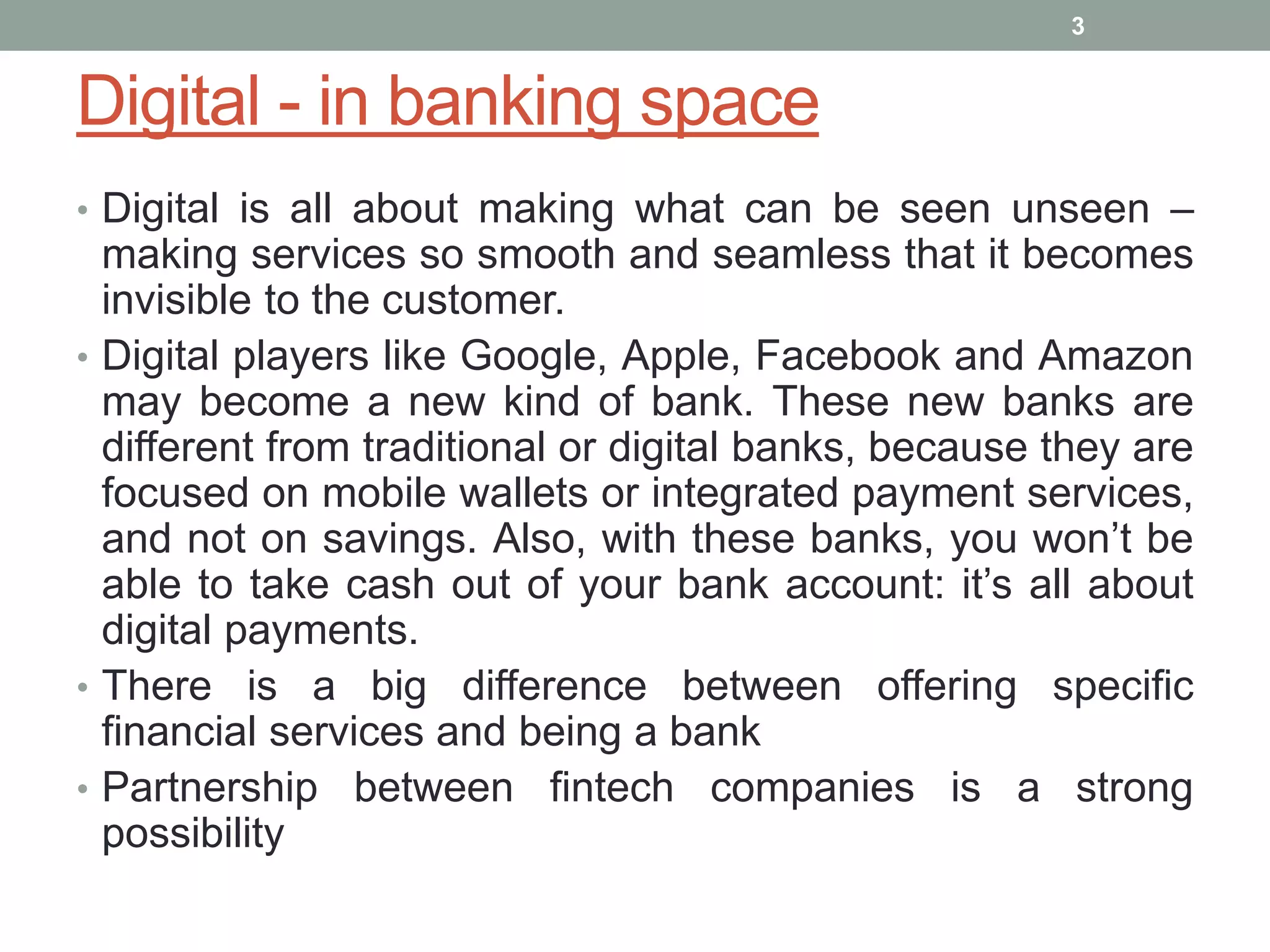 Digital - in banking space
• Digital is all about making what can be seen unseen –
making services so smooth and seamless that it becomes
invisible to the customer.
• Digital players like Google, Apple, Facebook and Amazon
may become a new kind of bank. These new banks are
different from traditional or digital banks, because they are
focused on mobile wallets or integrated payment services,
and not on savings. Also, with these banks, you won’t be
able to take cash out of your bank account: it’s all about
digital payments.
• There is a big difference between offering specific
financial services and being a bank
• Partnership between fintech companies is a strong
possibility
3
 