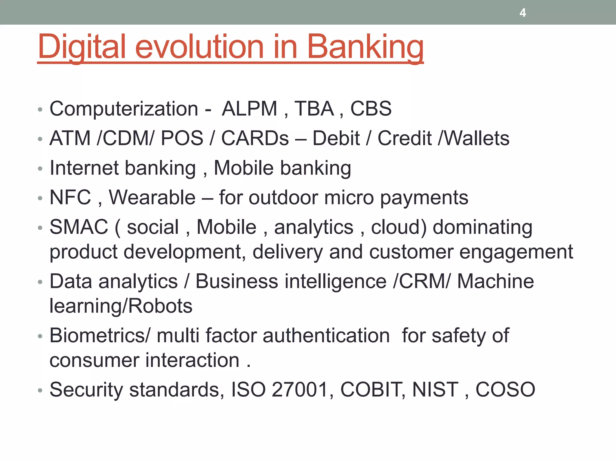 Digital evolution in Banking
• Computerization - ALPM , TBA , CBS
• ATM /CDM/ POS / CARDs – Debit / Credit /Wallets
• Internet banking , Mobile banking
• NFC , Wearable – for outdoor micro payments
• SMAC ( social , Mobile , analytics , cloud) dominating
product development, delivery and customer engagement
• Data analytics / Business intelligence /CRM/ Machine
learning/Robots
• Biometrics/ multi factor authentication for safety of
consumer interaction .
• Security standards, ISO 27001, COBIT, NIST , COSO
4
 