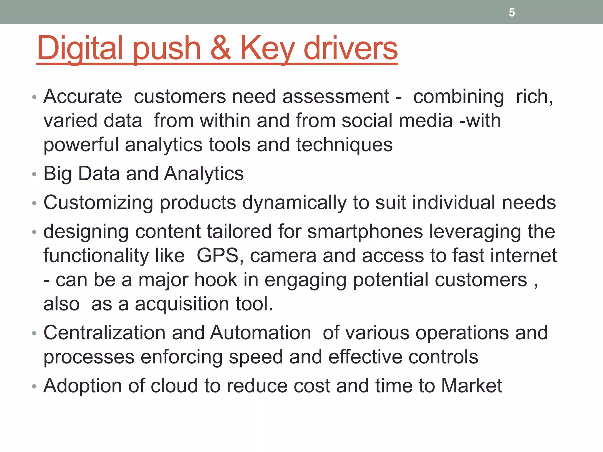 Digital push & Key drivers
• Accurate customers need assessment - combining rich,
varied data from within and from social media -with
powerful analytics tools and techniques
• Big Data and Analytics
• Customizing products dynamically to suit individual needs
• designing content tailored for smartphones leveraging the
functionality like GPS, camera and access to fast internet
- can be a major hook in engaging potential customers ,
also as a acquisition tool.
• Centralization and Automation of various operations and
processes enforcing speed and effective controls
• Adoption of cloud to reduce cost and time to Market
5
 