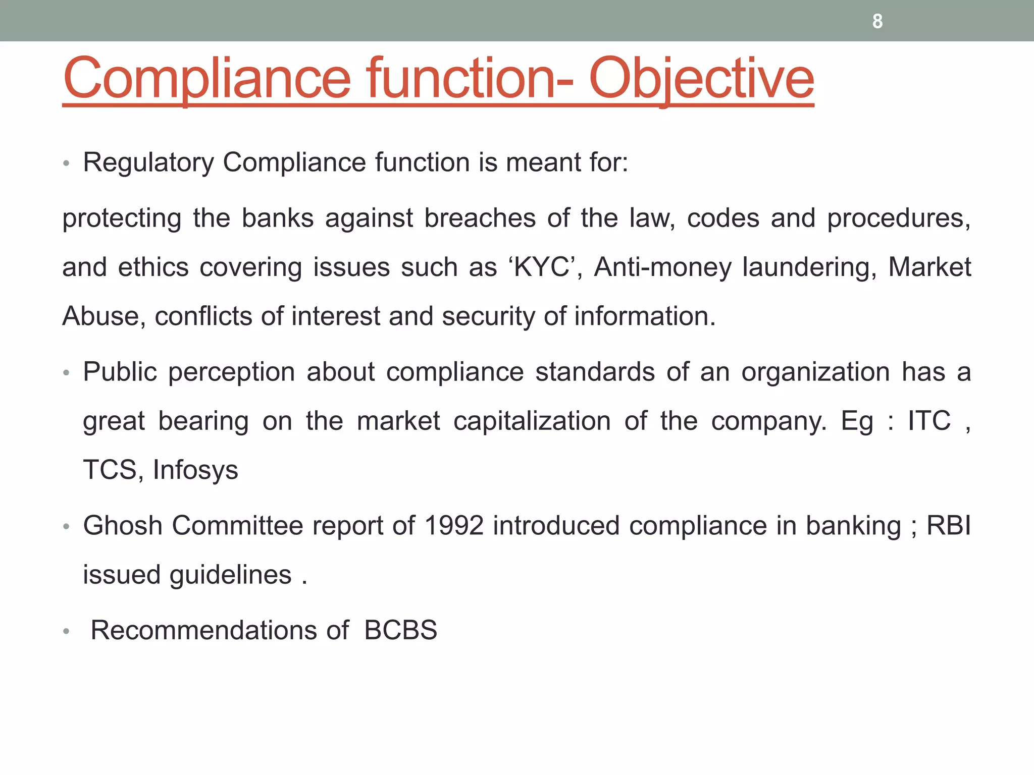 Compliance function- Objective
• Regulatory Compliance function is meant for:
protecting the banks against breaches of the law, codes and procedures,
and ethics covering issues such as ‘KYC’, Anti-money laundering, Market
Abuse, conflicts of interest and security of information.
• Public perception about compliance standards of an organization has a
great bearing on the market capitalization of the company. Eg : ITC ,
TCS, Infosys
• Ghosh Committee report of 1992 introduced compliance in banking ; RBI
issued guidelines .
• Recommendations of BCBS
8
 