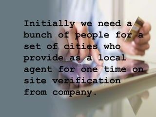 Initially we need a
bunch of people for a
set of cities who
provide as a local
agent for one time on
site verification
from company.
 